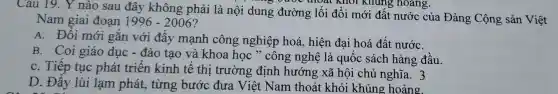 Câu 19. Y nào sau đây không phải là nội dung đường lối đổi mới đất nước của Đảng Cộng sản Việt
Nam giai đoạn 1996-2006
A. Đổi mới gắn với đẩy mạnh công nghiệp hoá hiện đại hoá đất nướC.
B. Coi giáo dục - đào tạo và khoa học " công nghệ là quốc sách hàng đầu.
C. Tiếp tục phát triển kinh tế thị trường định hướng xã hội chủ nghĩa. 3
D. Đẩy lùi lạm phát.từng bước đưa Việt Nam thoát khỏi khủng hoảng.