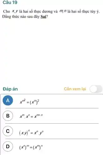 Câu 19
Cho x,y là hai số thực dương và m n là hai số thực tùy ý.
Đǎng thức nào sau đây Sai?
Đáp án
Cần xem lại
A x^m^(2)=(x^m)^2
B x^mcdot x^n=x^m+n
C
(x,y)^n=x^ncdot y^n C
D ) (x^m)^m=(x^m)^n