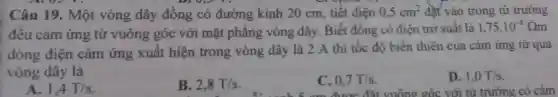 Câu 19.Một vòng dây đồng có đường kính 20 cm, tiết diện 0,5cm^2 đạt vào trong từ trường
đều cảm ứng từ vuông góc với mặt phẳng vòng dây. Biết đồng có điện trở suất là 1,75cdot 10^-8Omega m
dòng điện cảm ứng xuất hiện trong vòng dây là 2 A thì tốc độ biến thiên của cảm ứng từ qua
vòng dây là
A. 1,4T/s
B. 2,8T/s
C. 0,7T/s
D. 1,0T/s