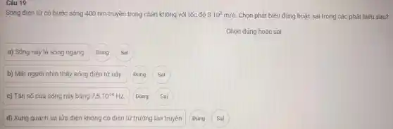 Câu 19
Sóng điê n tù ' có bước sóng 40 nm truyền trong châr không với tốc độ 3.10^8m/s Chọn ph at biết đúng hoà ic sai trong các phát biểu sau?
Chọn đún g hoặc sai
a) Sóng này là sóng ngang. Đúng Sai
b) Mắt ng ười nhìn tr lấy sóng điện từ này. Đúng Sai
c)Tần số của a sóng này bằng 7,5cdot 10^14Hz Đúng Sai
d) Xun quanh tia lửa điện k hông có điệ n từ trường lan truyền Đúng Sai