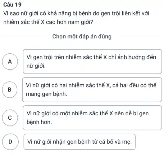 Câu 19
Vì sao nữ giới có khả nǎng bị bệnh do gen trội liên kết với
nhiễm sắc thể X cao hơn nam giới?
Chọn một đáp án đúng
A
Vì gen trội trên nhiễm sắc thể X chỉ ảnh hưởng đến
nữ giới.
B )
Vì nữ giới có hai nhiễm sắc thể X, cả hai đều có thể
mang gen bệnh.
C
Vì nữ giới có một nhiễm sắc thể X nên dễ bị gen
C
bệnh hơn.
D Vì nữ giới nhận gen bệnh từ cả bố và mẹ.
v