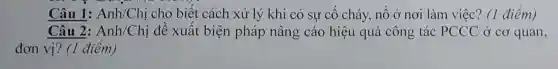 Câu 1:Anh/Chị cho biết cách xử lý khi có sự cố cháy nổ ở nơi làm việc? (1 điểm)
Câu 2:Anh/Chị đề xuất biện pháp nâng cáo hiệu quả công tác PCCC ở co quan,
đơn vị? (1 điểm)