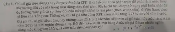 Câu 1.Chỉ số giá tiêu dùng (hav được
đổi tươn g đối của giá hàng tiê u dùng theo thò ri gia n. Đây là chỉ tiểu được sử dụng phổ biến nhất để
số liệu của Tố ng cục Thống kê,chỉ số giá tiêu 1 dùng (CPI) nǎm 2023 tǎng 3,25%  so với nǎm trước.
đo lường mức giá và sự thay đổi của mức : giá chính là lạm phát (Cheo Wikipedia) Ở Việt Nam, theo
Giả sử chỉ số giá tiê u dùr lg này khe ng th ay đổi tro ng các nǎm i tiếp theo và giá của một mặt hàng A tại
3 là 120nghgrave (i)ndgrave (hat (o))ng/1kg Hỏi đến nǎm 2030, mặt hàng .4 này có giá là bao nhiêu nghìn
đồng một kilogram (kết-quả làm tròn đến hàng đơn vị)?