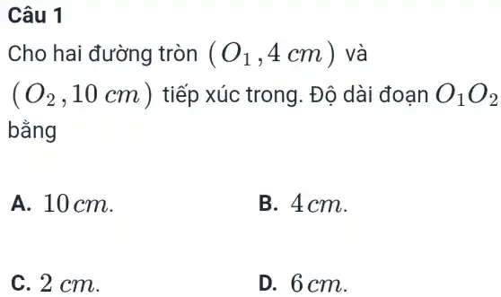 Câu 1
Cho hai đường tròn (O_(1),4cm) và
(O_(2),10cm) tiếp xúc trong. Độ dài đoạn O_(1)O_(2)
bằng
A. 10 cm.
B. 4cm.
C. 2 cm.
D. 6 cm.