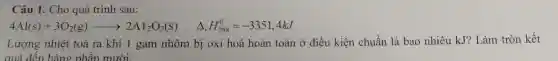 Câu 1.Cho qué trình sau:
4Al(s)+3O_(2)(g)arrow 2Al_(2)O_(3)(s) Delta _(r)H_(298)^0=-3351,4kJ
Lượng nhiệt toả ra khi l gam nh m bi oxi hoá hoà n toàn ở điều kiên chuẩn là bac ) nhiêu kJ Làm tr on kết
quả đến hàng phần mười