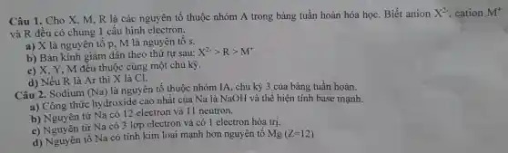 Câu 1.Cho X . R là các nguyên tố thuộc nhóm A trong bảng tuần hoàn hóa học . Biết anion X^2- , cation M^+
và R đều 1 có ch lung 1 cấu hìn h electron.
a) X là nguyên tố ]p, M là nguyên tố s.
b) Bán kính giảm dần theo thứ tự sau: X^2-gt Rgt M^+
m đều thuộ c cùng mô t chu kỳ.
d) Nếu 1R là Ar thì lọc cực
Câu 2. Sodium (Na)
là ng uyên tố thuộc nhóm IA.chu kỳ 3 của bải ng tuần hoàn.
a)Công thức hydroxide cao nhất của Na là Na OH và thể hi en tinh base mạnh.
b) Ngu rên tử Na có 12 elec tron và 11 neutron.
c) Nguyên tử Na có 3 Lớp electron và (o 1 electron hóa trị.
d) Nguyên tố Na . có tính kim loại mạnh hơn ngu yên tố Mg(Z=12)