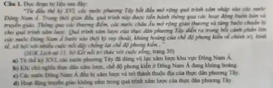 Câu 1.Doc đoạn tư liệu sau đây:
"Từ đầu thế kỉ XVI, các nước phương , Tây bắt đầu mở rông quá trình xâm nhập vào các
Đông Nam A. Trong thời gian đâu.quả trình này được tiến hàn thô ng qua các hoạt động , buôn bán và
truyền giác . Thông qua các thương điểm , các nướ c châu Âu mở rộng giao thuong t và time butte chuẩn bị
cho guo trình xâm lượC.Ouá trình xám lược của thực dân phin mg Tây diễn ra trong bối cảnh phần lớn
ca nước . Đôn 8 Nam Á bước vao thời k ) suy thoái, khùn g hoảng của che our phong kiền về chinh
tế, xã hội với nhiều cuốc nối dây chống lai chế đó	__
(SGK Lich sir 11. bo Kế nối tri thức với cuốc sống , trang 30)
a) Từ th kỷ XVI, các nước phương Tây đã dùng vũ lư xâm lược khu vực Đôn 2 Nam Á.
b) Kh chủ nghĩa thư c dân xâm lược . chế đô phon g kiến ở Đôn g Nam Á đang khủng hoảng.
c) Các nước g Nam Á đều b i xâm lược và trở thành th uộc địa của thư e dân phương Tây.
d) Hoạt động truyền giáo không nằm trong quá trình xâm lược của thure dân phương Tây