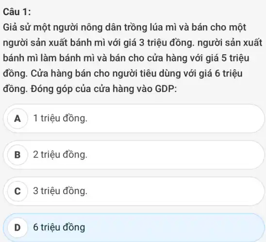 Câu 1:
Giả sử một người nông dân trồng lúa mì và bán cho một
người sản xuất bánh mì với giá 3 triệu đồng.. người sản xuất
bánh mì làm bánh mì và bán cho cửa hàng với giá 5 triệu
đồng. Cửa hàng bán cho người tiêu dùng với giá 6 triệu
đồng. Đóng góp của cửa hàng vào GDP:
1 triệu đồng.
B 2 triệu đồng.
C 3 triệu đồng.
D 6 triệu đồng