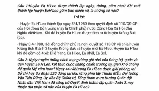 Câu 1:Huyện Ea H7Leo được thành lập ngày, tháng, nǎm nào? Khi mới
thành lập huyện EaH'Leo gồm bao nhiêu xã, là những xã nào?
Trá lời:
- Huyện Ea H'Leo thành lập ngày 8/4/198C theo quyết định số 110/QD-CP
của Hội đồng Bộ trưởng (nay là Chính phủ) nước Cộng Hòa Xã Hội Chủ
Nghĩa ViệtNam. Khi đó huyện Ea H'Leo được tách ra từ huyện Krông Buk
(cũ)
- Ngày 8-4-1980 Hội đồng chính phủ ra nghị quyết số 110-CP về chia huyện
Krông Buk thành 2 huyện Krông Buk và huyện mới Ea Hleo Huyện Ea H'leo
khi đó gồm có 4 xã: Dliê Yang Ea H'leo. Ea Khǎi.Ea Sol.
Câu 2: Ngày truyền thống cách mạng đáng ghi nhớ của Đảng bộ, quân và
dân huyện Ea HZ eo, kết thúc cuộc kháng chiến trường kỳ,gian khổ chống
đế quốc Mỹ xâm lược? Ngay sau khi vùng Ea H'Leo được giải phóng, tại
Sở chỉ huy Su đoàn 320 đóng tại khu rừng phía tây Thuần Mẫn, Đại tướng
Vǎn Tiến Dũng, Ủy viên Bộ Chính trị,Tổng tham mưu trưởng Quân đội
Nhân dân Việt Nam đã công bố Quyết định thành lập quân đoàn 3, nay
thuộc địa phận xã nào của huyện Ea H'Leo?