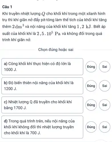 Câu 1
Khi truyền nhiệt lượng Q cho khối khí trong một xilanh hình
trụ thì khí giãn nở đẩy pit-tông làm thể tích của khối khí tǎng
thêm 2dm^3 và nội nǎng của khối khí tǎng 1,2 kJ . Biết áp
suất của khối khí là 2,5cdot 10^5 Pa và không đổi trong quá
trình khí giãn nở.
Chọn đúng hoặc sai
a) Công khối khí thực hiện có độ lớn là
1000J.
( Đúng Sai
b) Độ biến thiên nội nǎng của khối khí là
1200J.
Đúng Sai
c) Nhiệt lượng Q đã truyền cho khối khí
bằng 1700 J.
(Đúng
d) Trong quá trình trên, nếu nội nǎng của
khối khí không đổi thì nhiệt lượng truyền
Đúng
)