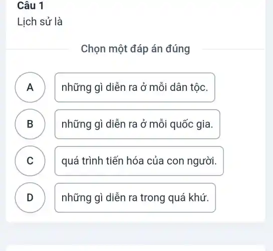 Câu 1
Lịch sử là
Chọn một đáp án đúng
A FI
những gì diễn ra ở mỗi dân tộc.
B D
những gì diễn ra ở mỗi quốc gia.
C v
quá trình tiến hóa của con người.
D
những gì diễn ra trong quá khứ.