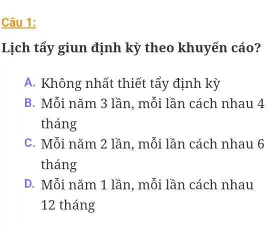 Câu 1:
Lịch tẩy giun định kỳ theo khuyến cáo?
A. Không nhất thiết tẩy định kỳ
B. Mỗi nǎm 3 lần, mỗi lần cách nhau 4
tháng
C. Mỗi nǎm 2 lần, mỗi lần . cách nhau 6
tháng
D. Mỗi nǎm 1 lần, mỗi lần . cách nhau
12 tháng