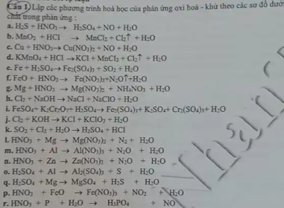 Cấu 1)Lập các phương trình hoá học của phản ứng oxi hoá - khứ theo các sơ đồ dưới
chất trong phản ứng :
a. H_(2)Sdiv HNO_(3)arrow H_(2)SO_(4)+NO+H_(2)O
b. MnO_(2)+HClarrow MnCl_(2)+Cl_(2)hat (I)+H_(2)O
c. Cu+HNO_(3)arrow Cu(NO_(3))_(2)+NO+H_(2)O
d. KMnO_(4)+HClarrow KCl+MnCl_(2)+Cl_(2)hat (1)+
e. Fe+H_(2)SO_(4)arrow Fe_(2)(SO_(4))_(3)+SO_(2)+H_(2)O
f. FeO+HNO_(3)arrow Fe(NO_(3))_(3)+N_(2)Ouparrow +H_(2)O
g. Mg+HNO_(3)arrow Mg(NO_(3))_(2)+NH_(4)NO_(3)+H_(2)O
h. Cl_(2)+NaOHarrow NaCl+NaClO+H_(2)O
i. FeSO_(4)+K_(2)Cr_(2)O_(7)+H_(2)SO_(4)arrow Fe_(2)(SO_(4))_(3)+K_(2)SO_(4)+Cr_(2)(SO_(4))_(3)+H_(2)O
j- Cl_(2)+KOHarrow KCl+KClO_(3)+H_(2)O
k SO_(2)+Cl_(2)+H_(2)Oarrow H_(2)SO_(4)+HCl
L HNO_(3)+Mgarrow Mg(NO_(3))_(2)+N_(2)+H_(2)O
LHNO_(3)+Alarrow Al(NO_(3))_(3)+N_(2)O+H_(2)O
n HNO_(3)+Znarrow Zn(NO_(3))_(2)+N_(2)O+H_(2)O
H_(2)SO_(4)+Alarrow Al_(2)(SO_(4))_(3)+S+H_(2)O
__
q H_(2)SO_(4)+Mgarrow MgSO_(4)+H_(2)S+H_(2)O
p HNO_(3)+FeOarrow Fe(NO_(3))_(3)+NO_(2)+H_(2)O
r. HNO_(3)+P+H_(2)Oarrow H_(3)PO_(4)+NO