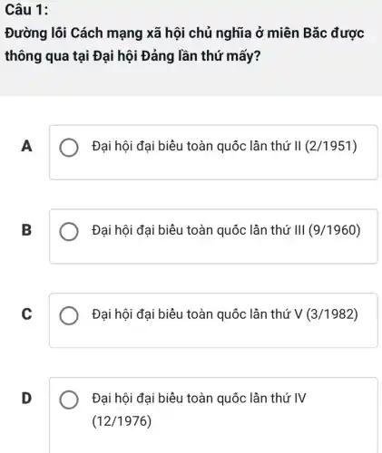 Câu 1:
Đường lõi Cách mạng xã hội chủ nghĩa ở miên Bǎc được
thông qua tại Đại hội Đảng lần thứ mấy?
A
Đại hội đại biều toàn quốc lần thứ II (2/1951)
B
Đại hội đại biêu toàn quốc lần thứ III (9/1960)
C
Đại hội đại biêu toàn quốc lần thứ V (3/1982)
D
Đại hội đại biêu toàn quốc lần thứ IV