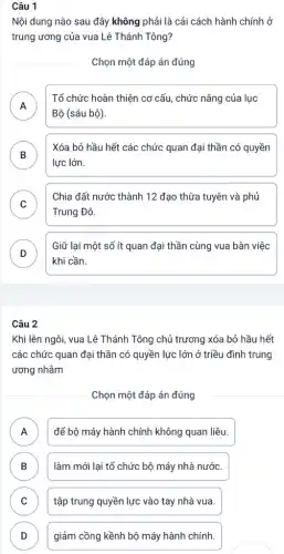 Câu 1
Nội dung nào sau đây không phải là cải cách hành chính
trung ương của vua Lê Thánh Tông?
Chọn một đáp án đúng
A
Tổ chức hoàn thiện cơ cấu, chức nǎng của lục
n
Bộ (sáu bộ)
B
lực lớn.
Xóa bỏ hầu hết các chức quan đại thần có quyền
D
C )
Trung Đô.
Chia đất nước thành 12 đạo thừa tuyên và phủ
D )
Giữ lại một số ít quan đại thần cùng vua bàn việc
khi cần.
Câu 2
Khi lên ngôi, vua Lê Thánh Tông chủ trương xóa bỏ hầu hết
các chức quan đại thần có quyền lực lớn ở triều đình trung
ương nhằm
Chọn một đáp án đúng
A để bộ máy hành chính không quan liệu.
B ) làm mới lại tổ chức bộ máy nhà nước.
C tập trung quyền lực vào tay nhà vua. C
D giảm cồng kềnh bộ máy hành chính. D