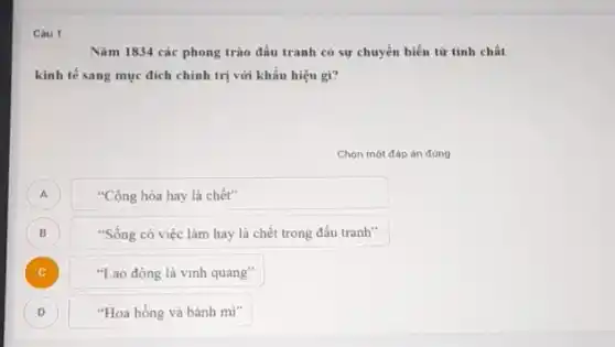 Câu 1
Nǎm 1834 các phong trào đấu tranh có sự chuyển biến từ tinh chất
kinh tế sang mục đích chính trị với khẩu hiệu gì?
Chọn một đáp án đúng
A
"Cộng hòa hay là chết"
B
"Sống có việc làm hay là chết trong đấu tranh"
)
"Lao động là vinh quang"
D
"Hoa hồng và bánh mi"