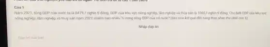 Câu 1
Nǎm 2021, tống GDP của nước ta là 8479,7 nghìn tỉ đồng, GDP của khu vực nông nghiệp, lâm nghiệp và thủy sản là 1065,1 nghìn tỉ đông. Cho biết GDP của khu vực
nông nghiệp, lâm nghiệp và thủy sản nǎm 2021 chiếm bao nhiêu %  trong tổng GDP của cả nước? (làm tròn kết quả đến hàng thập phân thứ nhất của 8)
Nhập đáp án