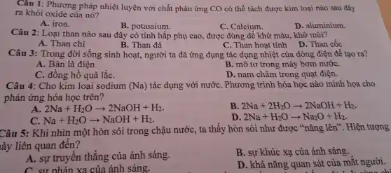 Câu 1:Phương pháp nhiệt luyện với chất phản ứng CO có thể tách được kim loại nào sau đây
ra khỏi oxide của nó?
A. iron.
B. potassium.
C. Calcium.
D. aluminium.
Câu 2: Loai than nào sau đây có tính hấp phụ cao,được dùng để : khử màu, khử mùi?
A. Than chì
B. Than đá
C. Than hoat tính
D. Than cốc
Câu 3:Trong đời sống sinh hoạt, người ta đã ứng dụng tác dụng nhiệt của dòng điện để tao ra?
A. Bàn là điên
B. mô tơ trong máy bơm nướC.
C. đồng hồ quả lắC.
D. nam châm trong quạt điện.
Câu 4: Cho kim loai sodium (Na) tác dụng với nước . Phương trình hóa học nào minh họa cho
phản ứng hóa học trên?
A. 2Na+H_(2)Oarrow 2NaOH+H_(2)
B. 2Na+2H_(2)Oarrow 2NaOH+H_(2)
Na+H_(2)Oarrow NaOH+H_(2)
D. 2Na+H_(2)Oarrow Na_(2)O+H_(2)
Câu 5: Khi nhìn một hòn sỏi trong chậu nước, ta thấy hòn sỏi như được "nâng lên". Hiện tượng
lày liên quan đến?
A. sự truyền thẳng của ánh sáng.
B. sự khúc xa của ánh sáng.
C sư nhản xa của ánh sáng.
D. khả nǎng quan sát của mắt người.