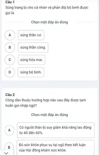 Câu 1
Súng trang bị cho cá nhân và phân đội bộ binh được
gọi là
Chọn một đáp án đúng
A ) súng thần cơ.
B súng thần công. B
C ) súng hỏa mai.
D ) súng bộ bình.
Câu 2
Công dân thuộc trường hợp nào sau đây được tam
hoãn gọi nhập ngũ?
Chọn một đáp án đúng
A n
Có người thân bị suy giảm khả nǎng lao động
từ 40 đến 60% 
B )
Đủ sức khỏe phục vụ tại ngũ theo kết luân
của Hội đồng khám sức khỏe.