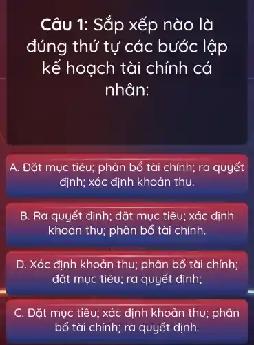 Câu 1:Sắp xếp nào là
đúng thứ tư các bước lập
kế hoạch tài chính có
nhân:
A. Đặt mục tiêu;phân bổ tài chính;ra quyết
định; xác định khoản thu.
B. Ra quyết định; đặt mục tiêu:xác định
khoản thu; phân bổ tài chính.
D. Xác định khoản thu; phân bổ tài chính;
đặt mục tiêu; rơ quyết định;
C. Đặt mục tiêu; xác đinh khoản thu; phân
bổ tài chính; ra quyết định.