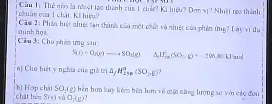 Câu 1:The nu là nhiêt tao th ảnh cụ a 1 chất ? Kị hi çu?Don vị? NI met tao thành
! chuầ n cù a 1 chắ hiệu?
Câu 12: P hãi 1 biệ t nhiệt tạo thành của mô ch it và n hiết của pl làn img?Lây vi dụ
I mink hoa
Câu 3:C ho pl lần ứng sau
S(s)+O_(2)(g)arrow SO_(2)(g) Delta _(f)H_(208)^0(SO_(2),g)=-296.80kJ/mol
(a) Cho biêt y ng hia của gi i trị Delta _(f)H_(298)^0(SO_(2),g)
(b) Hop chất SO_(2)(g) bền hơn ha kém bên hơn về mặt nǎnp lượng zso với các đơn
chất bên S(s) và O_(2)(g)