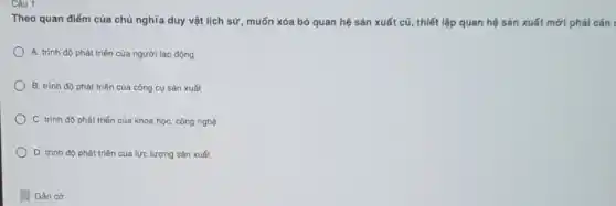 Câu 1:
Theo quan điểm của chủ nghĩa duy vật lịch sử, muốn xóa bỏ quan hệ sản xuất cũ, thiết lập quan hệ sản xuất mới phải cǎn
A. trình độ phát triển của người lao động
B. trình độ phát triển của công cụ sản xuất
C. trình độ phát triển của khoa học công nghệ
D. trình độ phát triển của lực lượng sản xuất
Gắn cơ