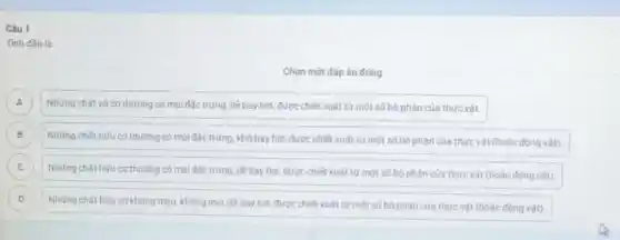 Câu 1
Tinh dầu là
Chọn một đápán đúng
A Những chất vô cơ thường có mùi đặc trưng, dê bay hơi được chiết xuất từ một số bộ phân của thực vật. A
B
Những chất hữu cơ thường có mùi đặc trưng, khó bay hơi, được chiết xuất từ một số bộ phân của thực vật (hoặc động vât). B
C C
Những chất hữu cơ thường có mùi đặc trưng, dê bay hơi được chiết xuất từ một số bộ phân của thực vật (hoặc đông vât).
D
Những chất hữu cơ không màu, không mùi dê bay hơi, được chiết xuất từ một số bó phân cúa thực vật (hoặc động vât). D