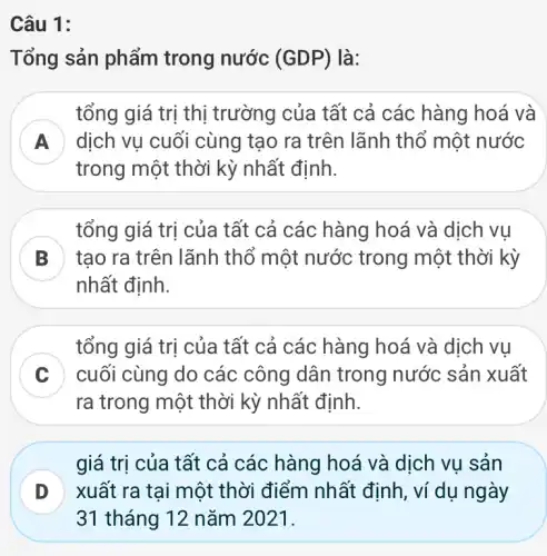 Câu 1:
Tổng sản phẩm trong nước (GDP) là:
tổng giá trị thị trường của tất cả các hàng hoá và
dịch vụ cuối cùng tạo ra trên lãnh thổ một nước
trong một thời kỳ nhất định.
B tạo ra trên lãnh thổ một nước trong một thời kỳ
tổng giá trị của tất cả các hàng hoá và dịch vụ
nhất định.
C
ra trong một thời kỳ nhất định.
tổng giá trị của tất cả các hàng hoá và dịch vụ
cuối cùng do các công dân trong nước sản xuất
D xuất ra tại một thời điểm nhất định, ví dụ ngày
giá trị của tất cả các hàng hoá và dịch vụ sản