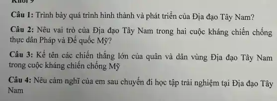 Câu 1:Trình bày quá trình hình thành và phát triển của Địa đạo Tây Nam?
Câu 2:Nêu vai trò của Địa đạo Tây Nam trong hai cuộc kháng chiến chống
thực dân Pháp và Đế quốc Mỹ?
Câu 3: Kể tên các chiến thắng lớn của quân và dân vùng Địa đạo Tây Nam
trong cuộc kháng chiến chống Mỹ
Câu 4:Nêu cảm nghĩ của em sau chuyến đi học tập trải nghiệm tại Địa đạo Tây
Nam