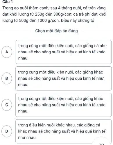 Câu 1
Trong ao nuôi thâm canh, sau 4 tháng nuôi, cá trên vàng
đạt khối lượng từ 250g đến 300g/con ; cá trê phi đạt khối
lượng từ 500g đến 1000g/con . Điều này chứng tỏ
Chọn một đáp án đúng
A
trong cùng một điều kiện nuôi , các giống cá như
nhau sẽ cho nǎng suất và hiệu quả kinh tế khác
nhau.
B nhau sẽ cho nǎng suất và hiệu quả kinh tế như
trong cùng một điều kiện nuôi , các giống khác
nhau.
C
nhau.
trong cùng một điều kiện nuôi,các giống khác
nhau sẽ cho nǎng suất và hiệu quả kinh tế khác
v
trong điều kiện nuôi khác nhau , các giống cá