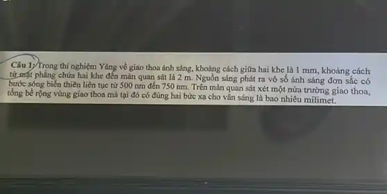 Câu 1;/Trong thí nghiệm Yâng về giao thoa ánh sáng, khoảng cách giữa hai khe là 1 mm, khoảng cách
từ mặt phẳng chứa hai khe đến màn quan sát là 2 m. Nguồn sáng phát ra vô sô ánh sáng đơn sắc có
bước sóng biến thiên liên tục từ 500 nm đến 750 nm . Trên màn quan sát xét một nửa trường giao thoa,
tổng bề rộng vùng giao thoa mà tại đó có đúng hai bức xạ cho vân sáng là bao nhiêu milimet.