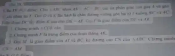 Câu 1V M.C điểm) Cho Delta ABC ABlt AC=BC các tia phân giác của
D và 5 tấn lượt là chân đường vuông góc hạ từ / vuông BC và AC
. Trên đoạn ĐC: thy đibm Kiao cho DK=AE Goi Fla giao diem của DE và AK.
1. Ching minh Delta CDE
2. Ching minh F là trung điểm của đoạn thing AK.
3. Goi Mr la giao điểm của Al và BC. kẻ đường cao CN cua
Delta ABC Ching minh
