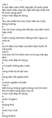 Câu 1
Vì sao đầu nǎm 1930, Nguyễn Ái Quốc phải
tiến hành triệu tập hội nghị để hợp nhất các
tổ chức cộng sản?
Chọn một đáp án đúng
A
Yêu cầu thiết tha của nhân dân ba nước
Đông Dương.
B
Các tổ chức cộng sản đã yêu cầu tiến hành
hợp nhất.
C
Cách mạng Việt Nam đứng trước nguy cơ
chia rẽ.
D
Sự chỉ đạo trực tiếp của lãnh đạo Quốc tế
cộng sản.
Câu 2
Chủ tịch Hồ Chí Minh sinh ra trong một gia
đình
Chọn một đáp án đúng
A
có truyền thống yêu nước.
B
công nhân kỹ thuật cao.
nông dân rất nghèo khổ.
D
có kinh nghiệm đi biển.
Câu 3
Một trong những ngôi trường mà Chủ tịch
Hồ Chí Minh từng theo học là
Chọn một đáp án đúng
A
Quốc Tử giám.
B
Hoàng Phố.