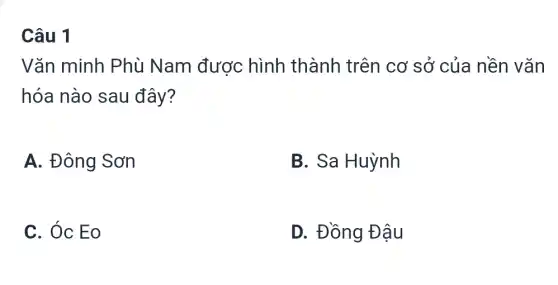 Câu 1
Vǎn minh Phù Nam được hình thành trên cơ sở của nền vǎn
hóa nào sau đây?
A. Đông Sơn
B. Sa Huỳnh
C. Óc Eo
D. Đồng Đậu