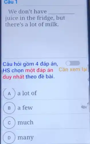 Câu 1
We don't have __
juice in the fridge,but
there's a lot of milk.
Câu hỏi gồm 4 đáp án,
HS chọn một đáp án Cần xem lai
duy nhất theo đề bài.
A a lot of
B a few
C much
D many