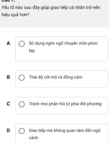 Câu 1.
Yếu tố nào sau đây giúp giao tiếp cá nhân trở nên
hiệu quả hơn?
A
Sử dụng ngôn ngữ chuyên môn phức
tạp
B
Thái độ cởi mở và đồng cảm
C
Tránh mọi phản hồi từ phía đối phương
D
Giao tiếp mà không quan tâm đến ngữ
cảnh