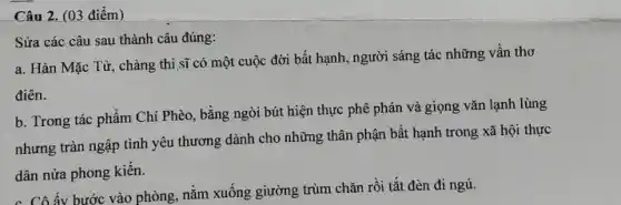 Câu 2. (03 điểm)
Sửa các câu sau thành câu đúng:
a. Hàn Mặc Từ , chàng thi sĩ có một cuộc đời bất hạnh, người sáng tác những vần thơ
điên.
b. Trong tác phẩm Chí Phèo, bằng ngòi bút hiện thực phê phán và giọng vǎn lạnh lùng
nhưng tràn ngập tình yêu thương dành cho những thân phận bất hạnh trong xã hội thực
dân nửa phong kiến.
c. Cô ấy bước vào phòng, nằm xuống giường trùm chǎn rồi tắt đèn đi ngủ.