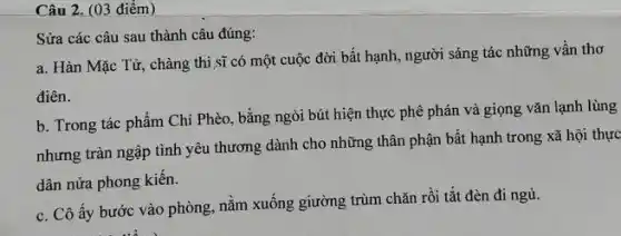 Câu 2. (03 điểm)
Sửa các câu sau thành câu đúng:
a. Hàn Mặc Tử.chàng thi sĩ có một cuộc đời bất hạnh.người sáng tác những vần thơ
điên.
b. Trong tác phẩm Chí Phèo, bằng ngòi bút hiện thực phê phán và giọng vǎn lạnh lùng
nhưng tràn ngập tình yêu thương dành cho những thân phận bất hạnh trong xã hội thực
dân nửa phong kiến.
c. Cô ấy bước vào phòng, nằm xuống giường trùm chǎn rồi tắt đèn đi ngủ.