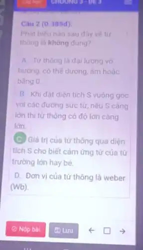 Câu 2 (0.385d):
Phát biểu nào sau đây về từ
thông là không đúng?
A. Từ thông là đại lượng vô
hướng, có thể dương, âm hoặc
bằng 0.
B. Khi đặt diên tích S vuông góc
với các đường sức từ, nếu S càng
lớn thì từ thông có độ lớn càng
lớn.
(C. Giá trị của từ thông qua diện
tích S cho biết cảm ứng từ của từ
trường lớn hay bé.
D. Đơn vị của từ thông là weber
(Wb).