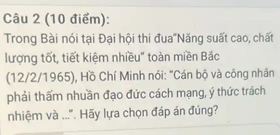 Câu 2. (10 điểm ):
Trong Bài nói tại Đại hội thi đua*Nǎng suất cao, chất
lượng tốt, tiết kiệm nhiều" toàn miền Bắc
(12/2/1965), Hồ Chí Minh nói: "Cán bộ và công nhân
phải thấm nhuần đạo đức cách mạng ý thức trách
nhiệm và __ Hãy lựa chọn đáp án đúng?