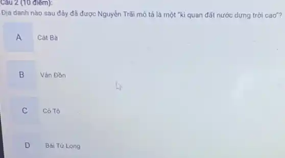 Câu 2 (10 điêm):
Địa danh nào sau đây đã được Nguyễn Trãi mô tả là một "kì quan đất nước dựng trời cao"?
A
Cát Bà
B
Vân Đồn
C
Cô Tô
D
Bái Tử Long