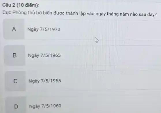 Câu 2 (10 điểm):
Cục Phòng thủ bờ biển được thành lập vào ngày tháng nǎm nào sau đây?
A Ngày 7/5/1970
B
Ngày 7/5/1965
C
Ngày 7/5/1955
D
Ngày 7/5/1960