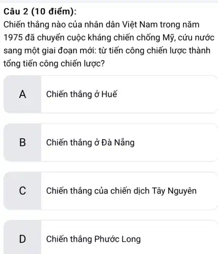 Câu 2 (10 điểm):
Chiến thắng nào của nhân dân Việt Nam trong nǎm
1975 đã chuyển cuộc kháng chiến chống Mỹ., cứu nước
sang một giai đoạn mới: từ tiến công chiến lược : thành
tổng tiến công chiến lược?
A . Chiến thắng ở Huế
B
3 Chiến thắng ở Đà Nẵng
C
Chiến thắng của chiến dịch Tây Nguyên
D
Chiến thắng Phước Long