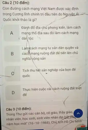 Câu 2 (10 điểm):
Con đường cách mạng Việt Nam được xác định
trong Cương lĩnh chính trị đầu tiên do Nguyễn Ái
Quốc khởi thảo là gì?
A
Đánh đổ địa chủ phong kiến, làm cách
mạng thổ địa sau đó làm cách mạng
dân tốc
B
Làm cách mạng tư sản dân quyền và
cách mạng ruộng đất để tiến lên chủ
nghĩa cộng sản
C
Tịch thu hết sản nghiệp của bọn đế
quốc
D
Thực hiện cuộc cải cách ruộng đất triệt
để
Câu 3 (10 điểm):
Trong Thư gửi các cán bộ, cô giáo , thầy giáo,
nhân viên, học sinh sinh viên nhân dịp bắt đầu
nǎm học mới" (16-10-1968)
. Chủ tịch Hồ Chí Minh