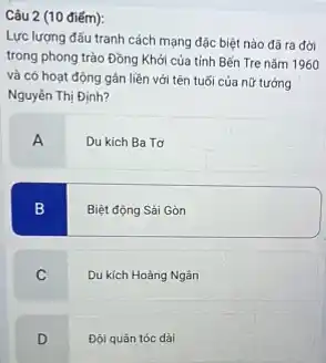 Câu 2 (10 điếm):
Lực lượng đấu tranh cách mạng đặc biệt nào đã ra đời
trong phong trào Đồng Khởi của tỉnh Bến Tre nǎm 1960
và có hoạt động gần liền với tên tuổi của nữ tướng
Nguyên Thị Định?
A
Du kich Ba Tơ
B
Biệt động Sài Gòn
C
Du kích Hoàng Ngân
D
Đội quân tóc dài