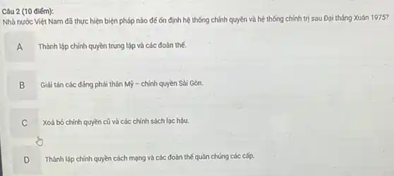 Câu 2 (10 điếm):
Nhà nước Việt Nam đã thực hiện biện pháp nào đế ốn định hệ thống chính quyền và hệ thống chính trị sau Đại tháng Xuân 1975?
A Thành lập chính quyền trung lập và các đoàn thế.
B
Giải tán các đảng phải thân Mỹ - chính quyền Sài Gòn.
C C
Xoá bỏ chính quyền cũ và các chính sách lạc hậu.
D
.
Thành lập chính quyền cách mạng và các đoàn thế quần chúng các cấp.