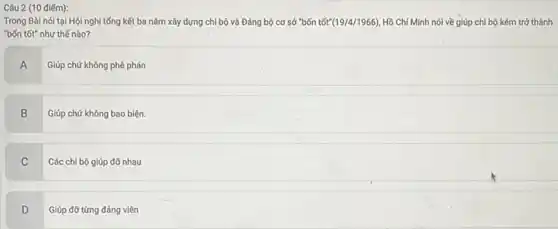 Câu 2 (10 điếm):
Trong Bài nói tại Hội nghị tổng kết ba nǎm xây dựng chi bộ và Đảng bộ cơ sở "bốn tốt (19/4/1966) Hồ Chí Minh nói về giúp chi bộ kém trở thành
"bốn tốt" như thế nào?
A
Giúp chứ không phê phán
B Giúp chứ không bao biện.
B
C
Các chi bộ giúp đỡ nhau
D
Giúp đỡ từng đảng viên
