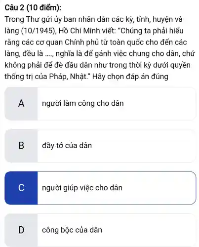 Câu 2 (10 điểm):
Trong Thư gửi ủy ban nhân dân các kỳ, tỉnh , huyện và
làng (10/1945) , Hồ Chí Minh viết: "Chúng ta phải hiểu
rằng các cơ quan Chính phủ từ toàn quốc cho đến các
làng, đều là __ nghĩa là để gánh việc chung cho dân, chứ
không phải để đè đầu dân như trong thời kỳ dưới quyền
thống trị của Pháp, Nhật.' Hãy chọn đáp án đúng
A
người làm công cho dân
B
đầy tớ của dân
C
người giúp việc cho dân
D
công bộc của dân