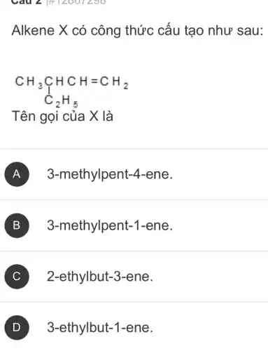 Câu 2 |#12007290
Alkene X có công thức cấu tạo như sau:
CH_(3)underset (C)(CH)HCH=CH_(2) C_(2)H_(5)
Tên gọi của X là
A 3-methylpent-.4-ene.
B 3-methylpent-1 -ene.
C 2-ethylbut-3-ene. C
3-ethylbut-1-ene.