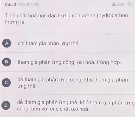 Câu 2 |#12867239
Tính chất hoá học đặc trưng của arene (hydrocarbon
thơm) là
A chỉ tham gia phản ứng thế.
B tham gia phản ứng cộng, oxi hoá, trùng hợp.
C )
dễ tham gia phản ứng cộng, khó tham gia phản
ứng thế.
D
cộng, bền với các chất oxi hoá.
D dễ tham gia phản ứng thế, khó tham gia phản ứng